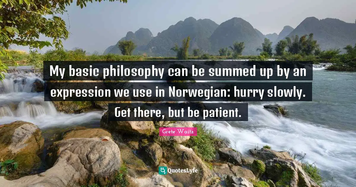 My basic philosophy can be summed up by an expression we use in Norwegian: hurry slowly. Get there, but be patient.