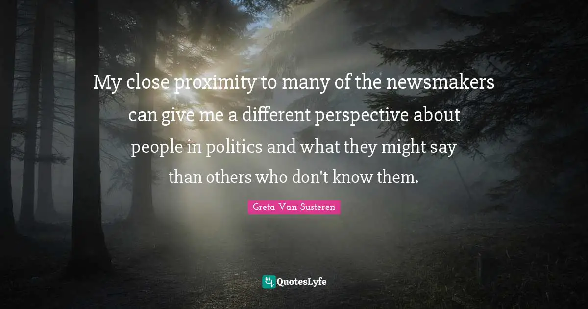 Different Perspective Quotes: "My close proximity to many of the newsmakers can give me a different perspective about people in politics and what they might say than others who don't know them."