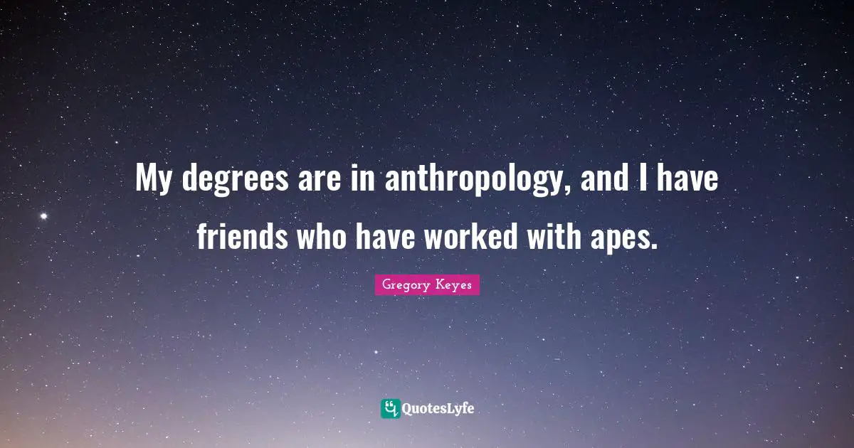My degrees are in anthropology, and I have friends who have worked with apes.