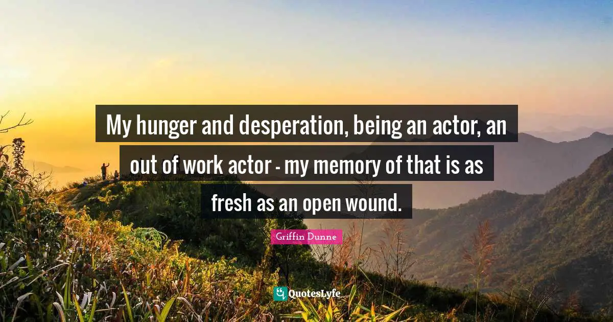 My hunger and desperation, being an actor, an out of work actor - my memory of that is as fresh as an open wound.