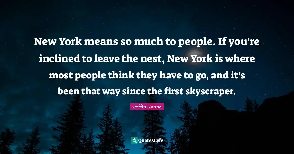 New York means so much to people. If you're inclined to leave the nest, New York is where most people think they have to go, and it's been that way since the first skyscraper.