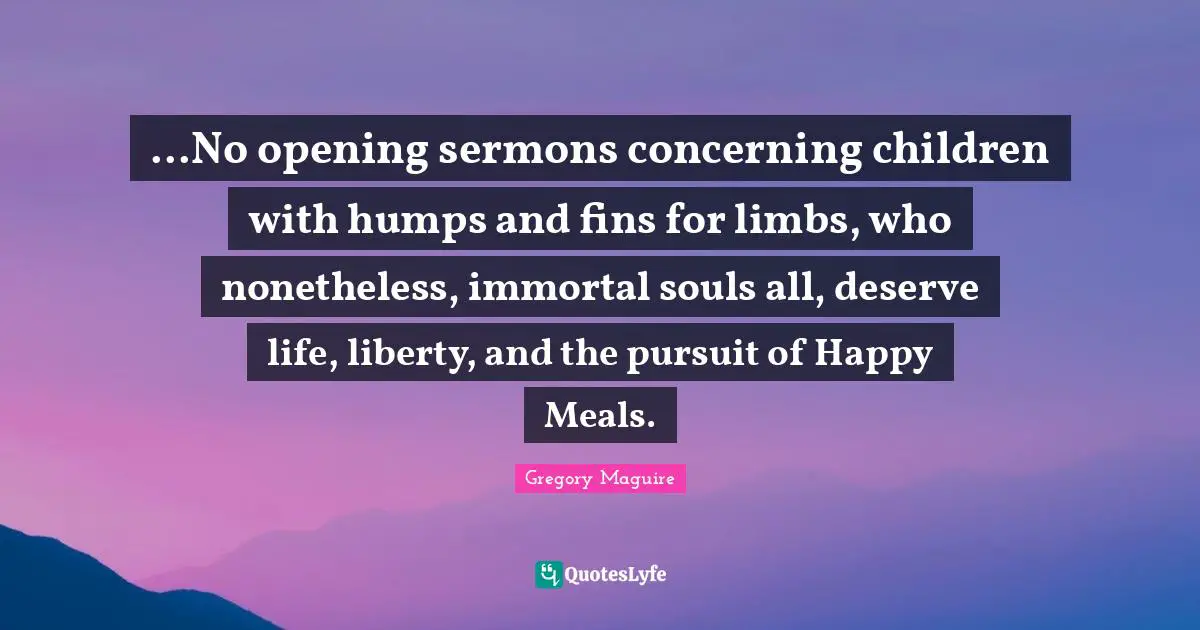 ...No opening sermons concerning children with humps and fins for limbs, who nonetheless, immortal souls all, deserve life, liberty, and the pursuit of Happy Meals.