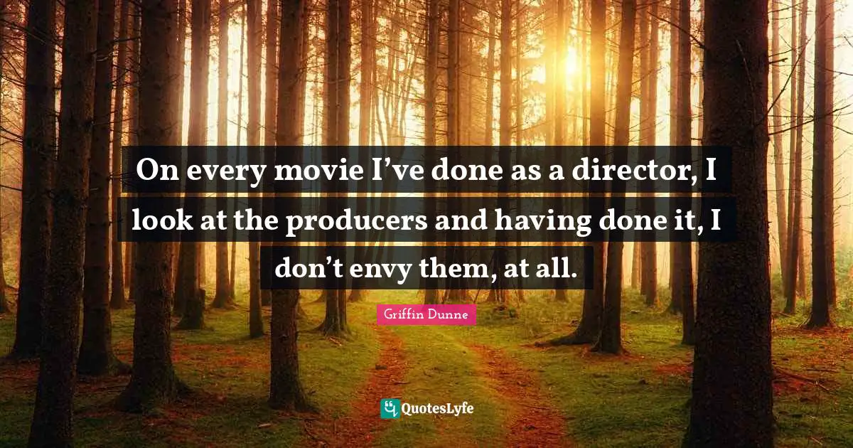 On every movie I’ve done as a director, I look at the producers and having done it, I don’t envy them, at all.