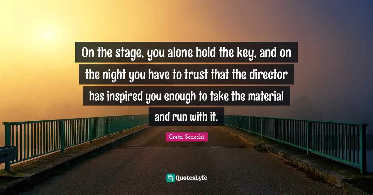 On the stage, you alone hold the key, and on the night you have to trust that the director has inspired you enough to take the material and run with it.