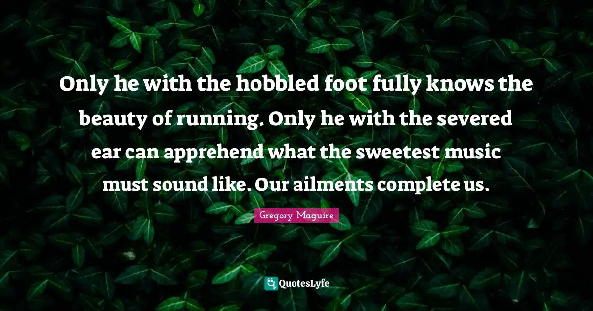Only he with the hobbled foot fully knows the beauty of running. Only he with the severed ear can apprehend what the sweetest music must sound like. Our ailments complete us.