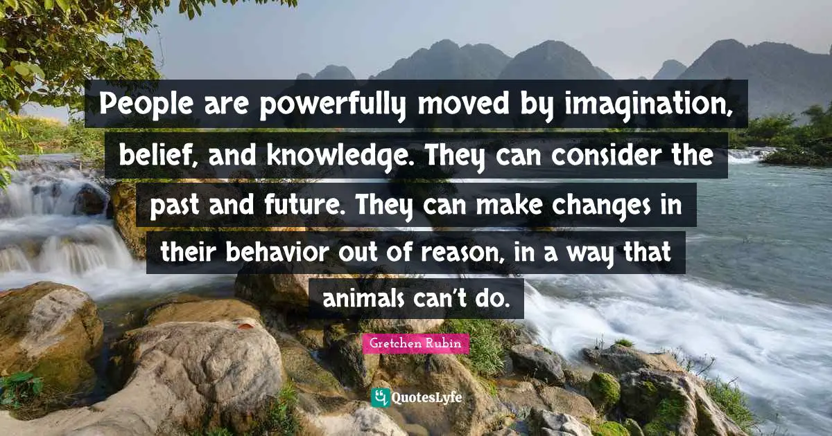 People are powerfully moved by imagination, belief, and knowledge. They can consider the past and future. They can make changes in their behavior out of reason, in a way that animals can’t do.