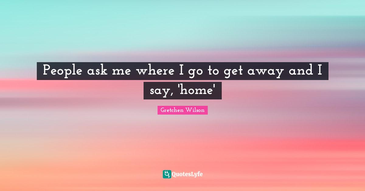 People ask me where I go to get away and I say, 'home'