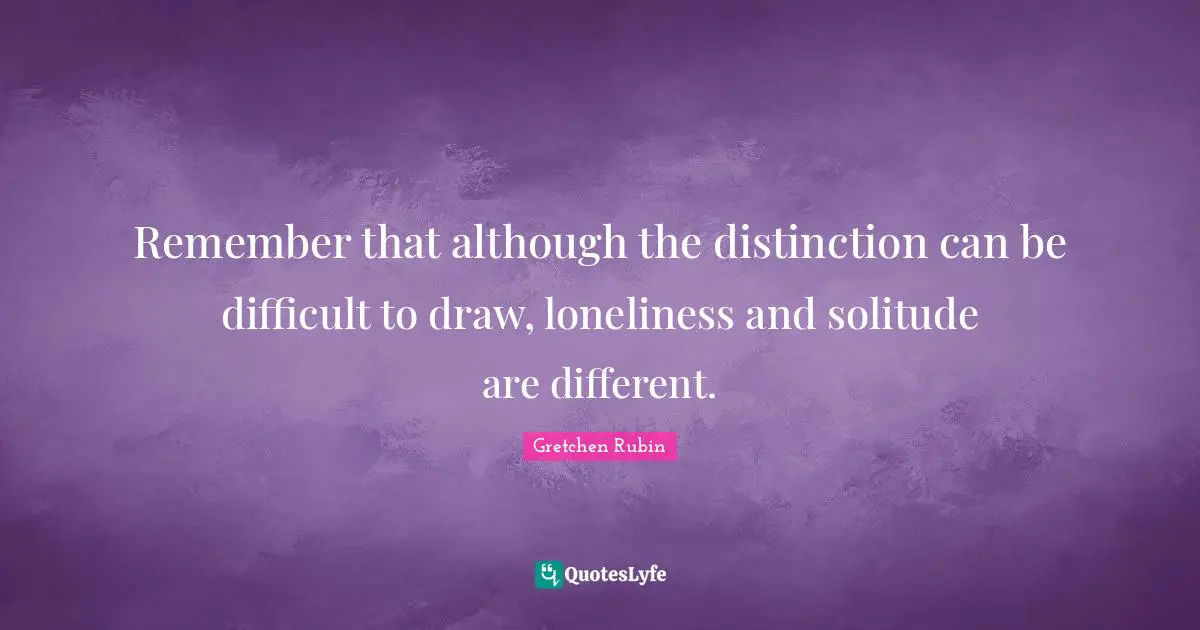 Remember that although the distinction can be difficult to draw, loneliness and solitude are different.