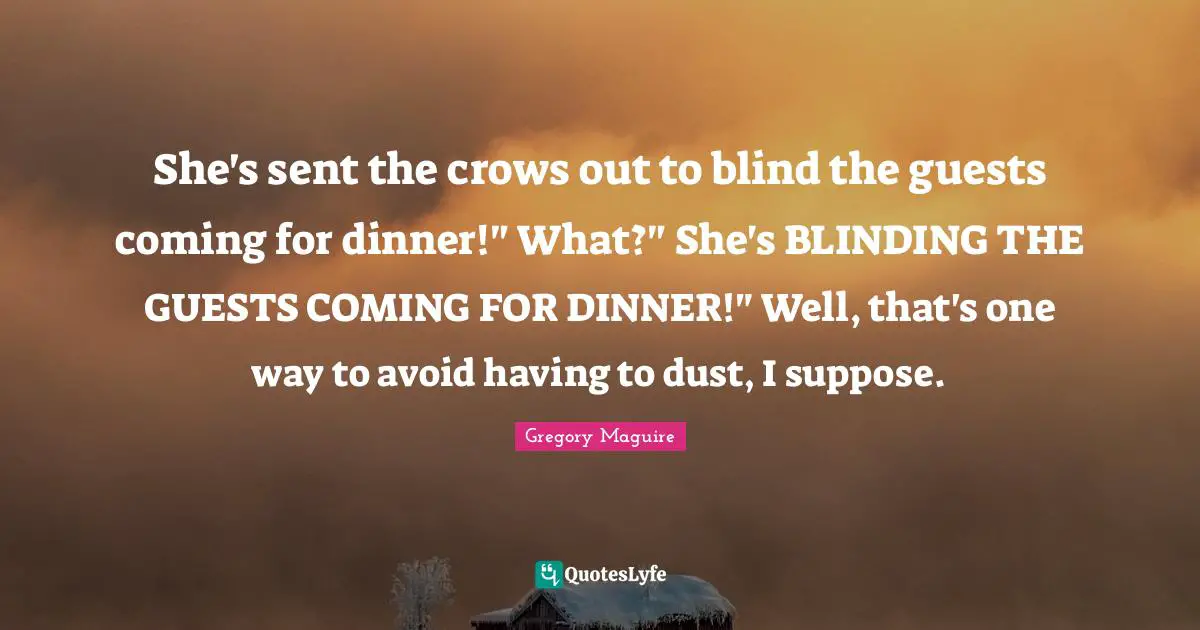 She's sent the crows out to blind the guests coming for dinner!" What?" She's BLINDING THE GUESTS COMING FOR DINNER!" Well, that's one way to avoid having to dust, I suppose.