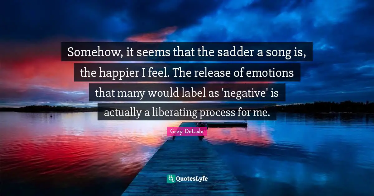 Somehow, it seems that the sadder a song is, the happier I feel. The release of emotions that many would label as 'negative' is actually a liberating process for me.