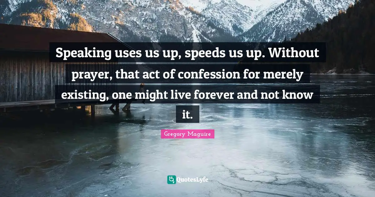 Speaking uses us up, speeds us up. Without prayer, that act of confession for merely existing, one might live forever and not know it.