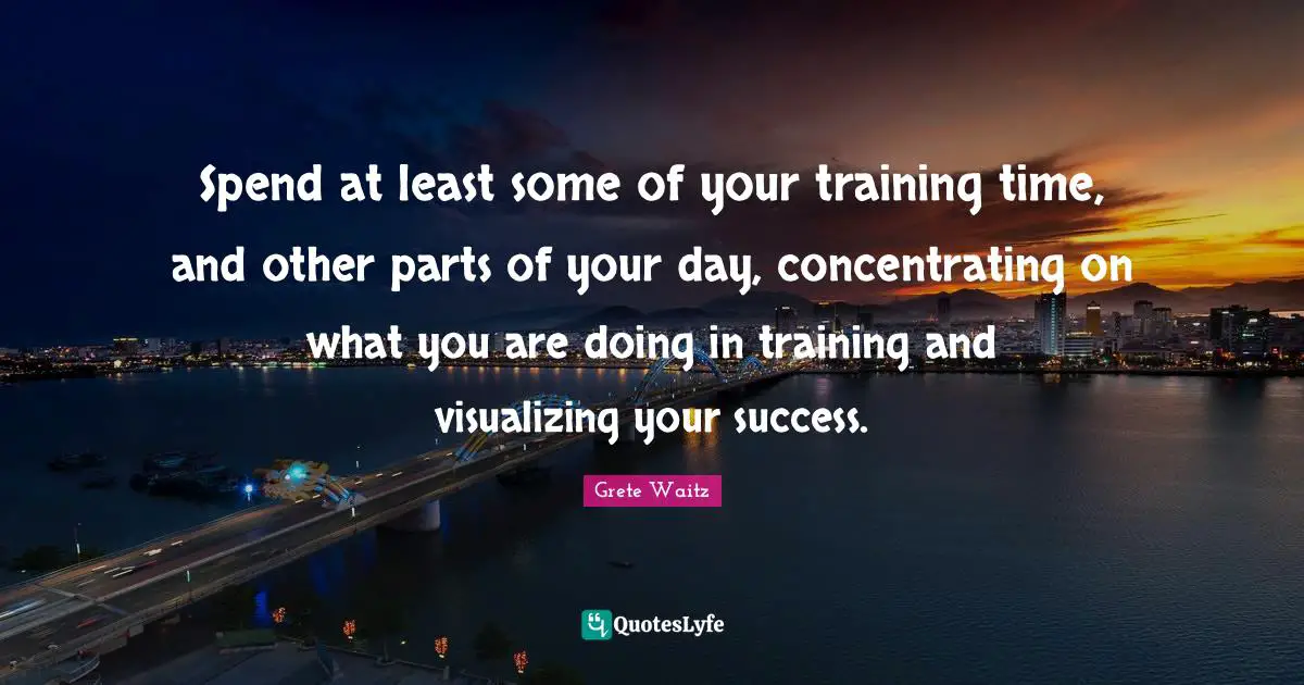 Spend at least some of your training time, and other parts of your day, concentrating on what you are doing in training and visualizing your success.