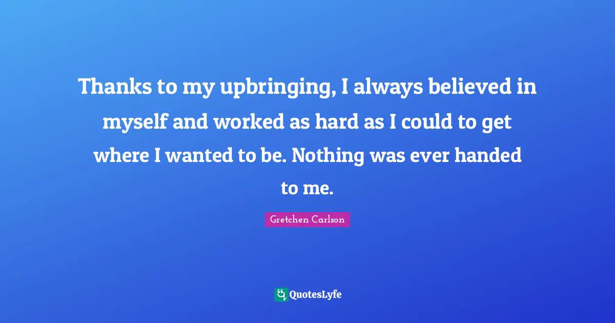 Gretchen Carlson Quotes: "Thanks to my upbringing, I always believed in myself and worked as hard as I could to get where I wanted to be. Nothing was ever handed to me."