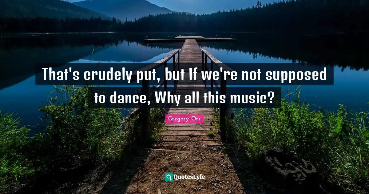 That's crudely put, but If we're not supposed to dance, Why all this music?