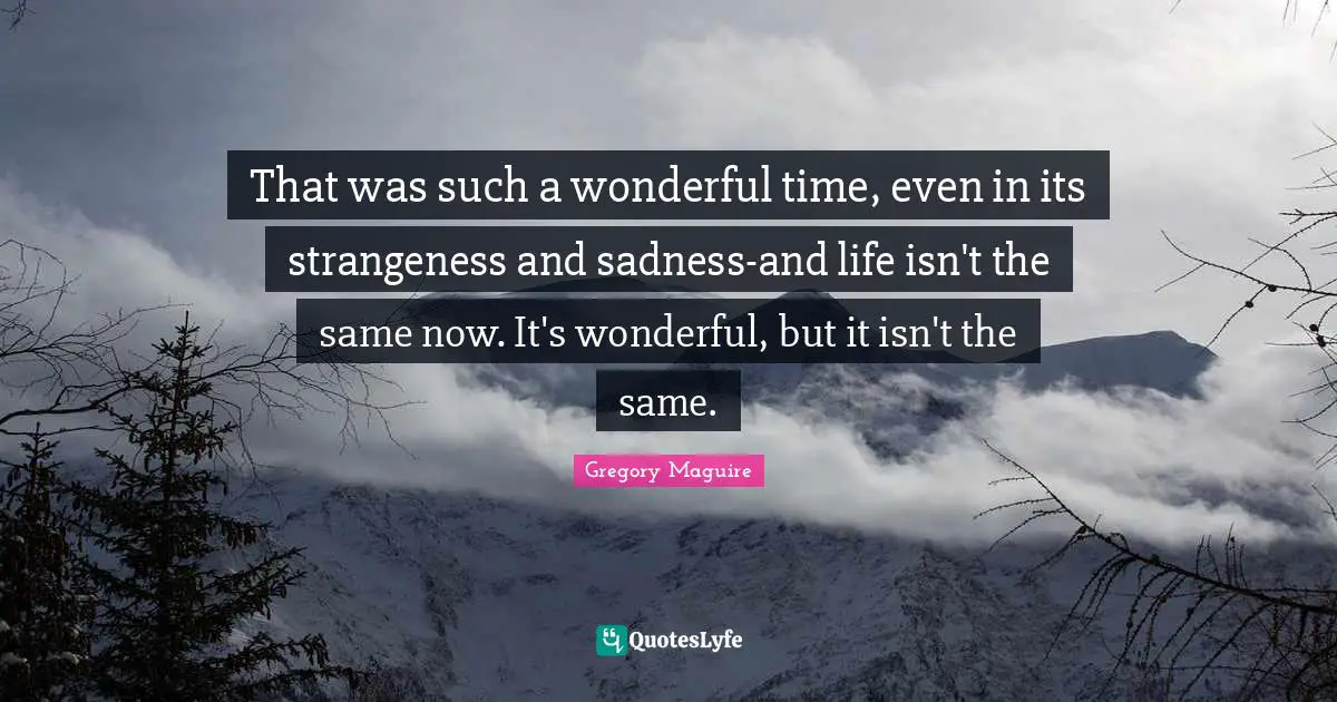 That was such a wonderful time, even in its strangeness and sadness-and life isn't the same now. It's wonderful, but it isn't the same.