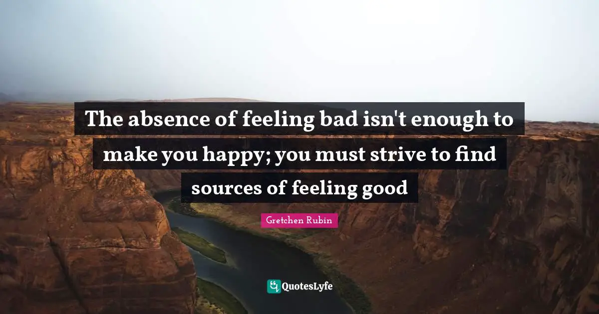 The absence of feeling bad isn't enough to make you happy; you must strive to find sources of feeling good