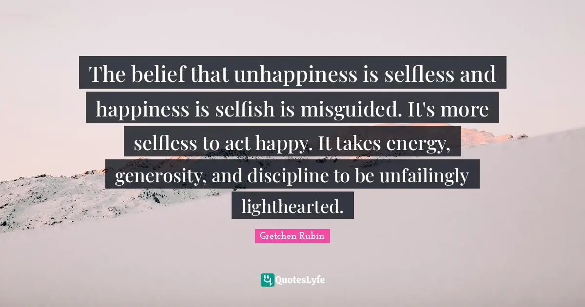 The belief that unhappiness is selfless and happiness is selfish is misguided. It's more selfless to act happy. It takes energy, generosity, and discipline to be unfailingly lighthearted.