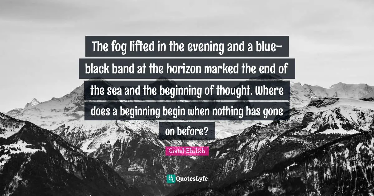Gretel Ehrlich Quotes: "The fog lifted in the evening and a blue-black band at the horizon marked the end of the sea and the beginning of thought. Where does a beginning begin when nothing has gone on before?"