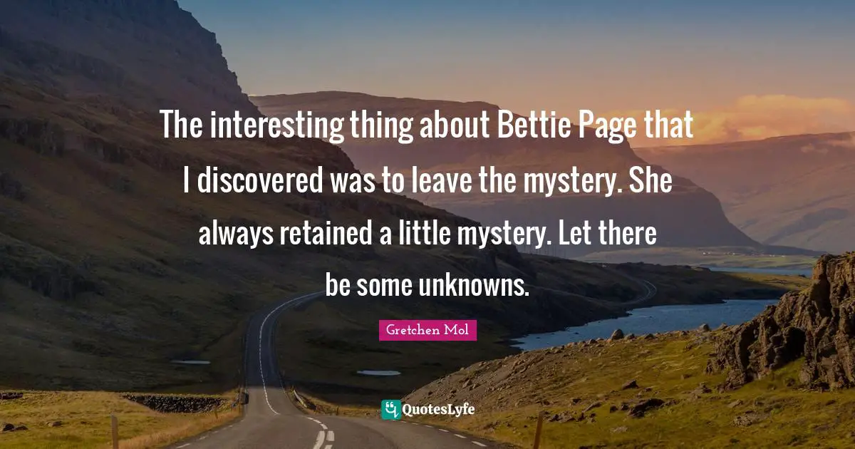The interesting thing about Bettie Page that I discovered was to leave the mystery. She always retained a little mystery. Let there be some unknowns.