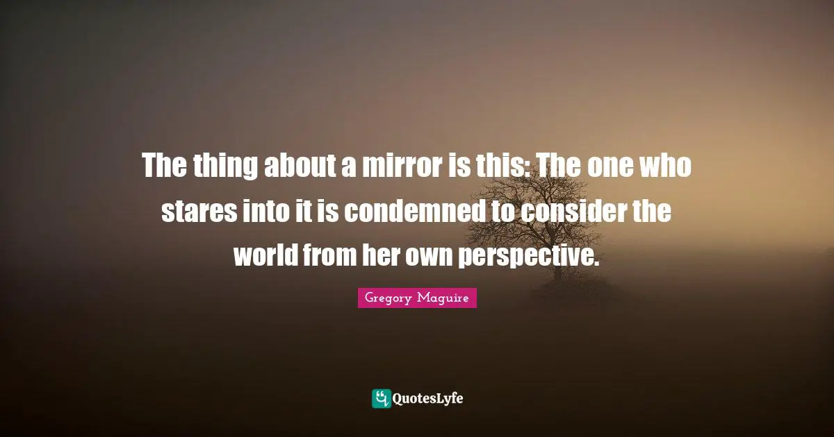 The thing about a mirror is this: The one who stares into it is condemned to consider the world from her own perspective.