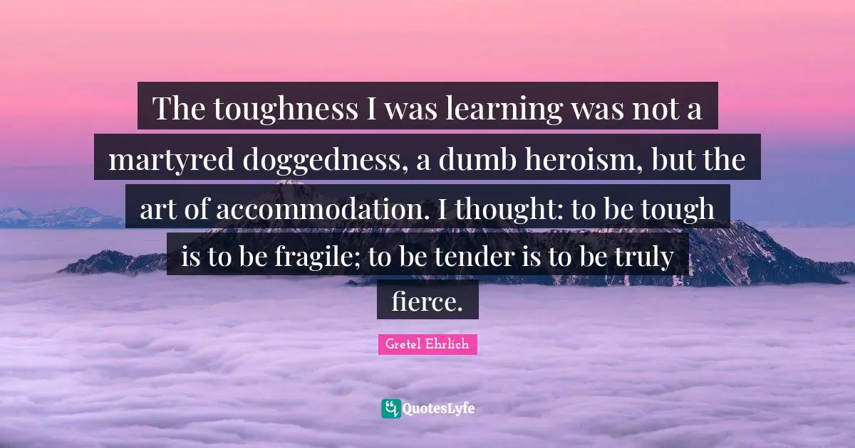 Gretel Ehrlich Quotes: "The toughness I was learning was not a martyred doggedness, a dumb heroism, but the art of accommodation. I thought: to be tough is to be fragile; to be tender is to be truly fierce."