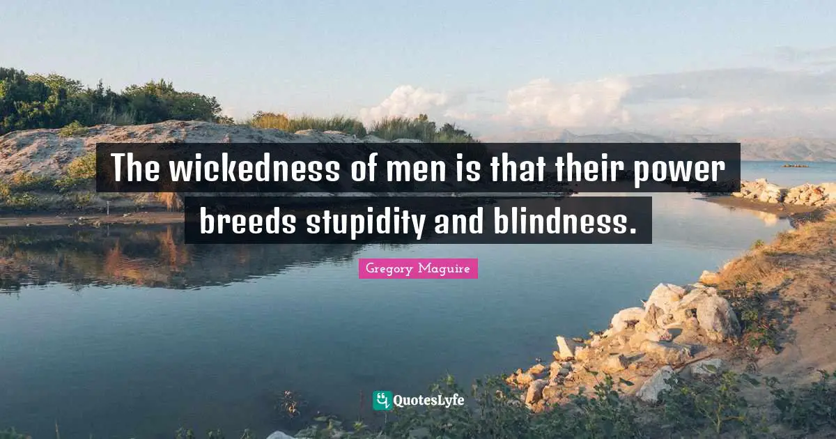 The wickedness of men is that their power breeds stupidity and blindness.