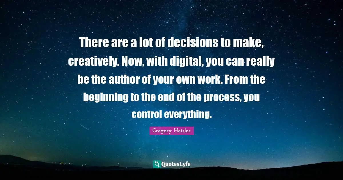 There are a lot of decisions to make, creatively. Now, with digital, you can really be the author of your own work. From the beginning to the end of the process, you control everything.