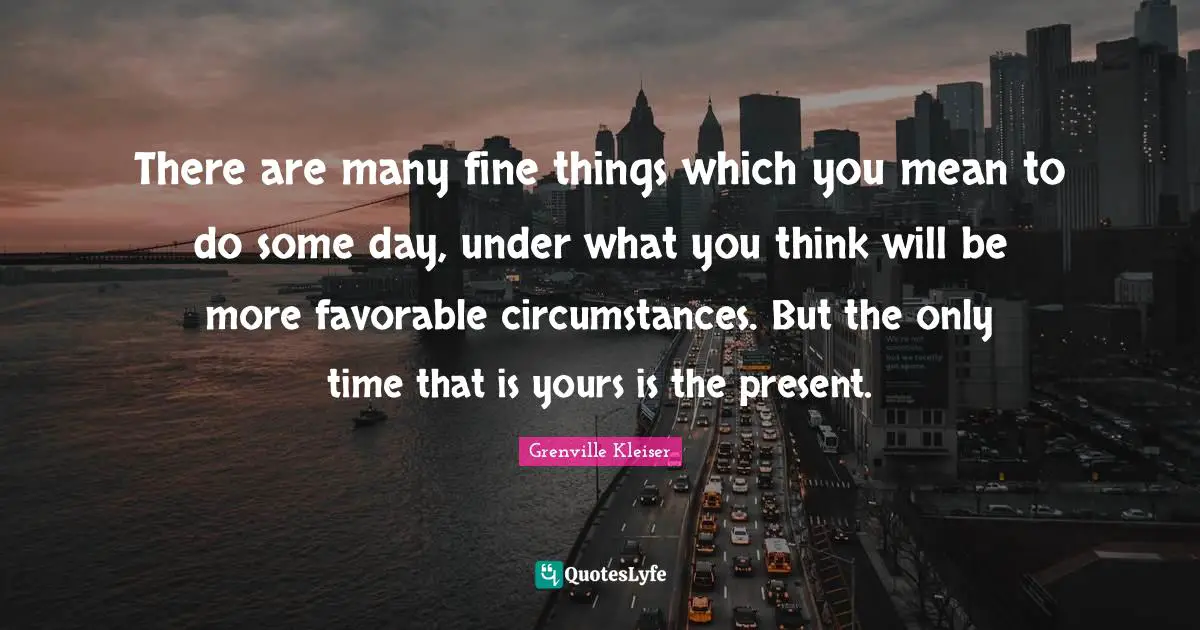 Grenville Kleiser Quotes: "There are many fine things which you mean to do some day, under what you think will be more favorable circumstances. But the only time that is yours is the present."