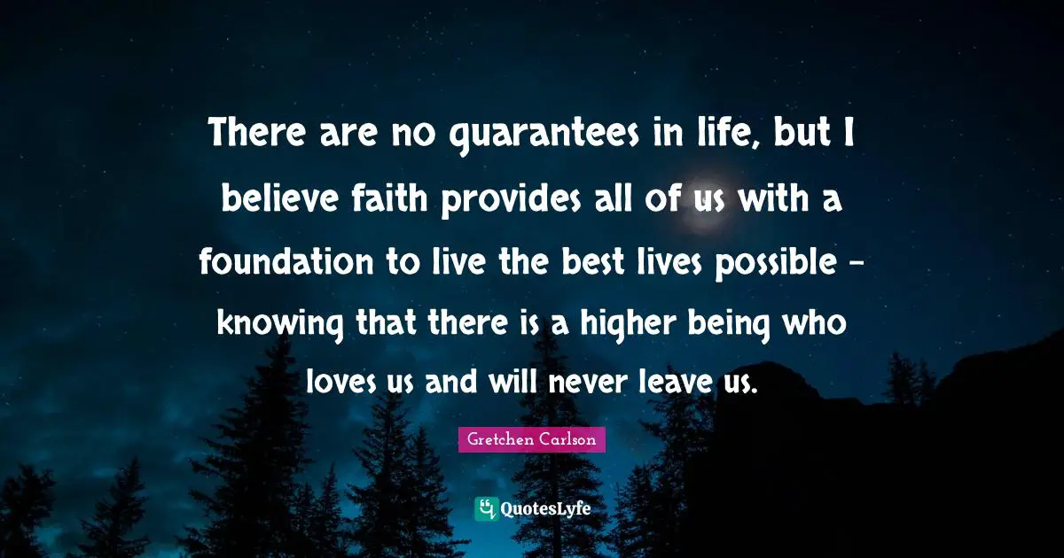 Gretchen Carlson Quotes: "There are no guarantees in life, but I believe faith provides all of us with a foundation to live the best lives possible - knowing that there is a higher being who loves us and will never leave us."