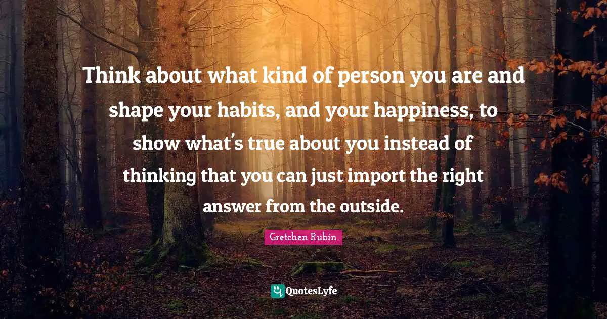 Think about what kind of person you are and shape your habits, and your happiness, to show what's true about you instead of thinking that you can just import the right answer from the outside.