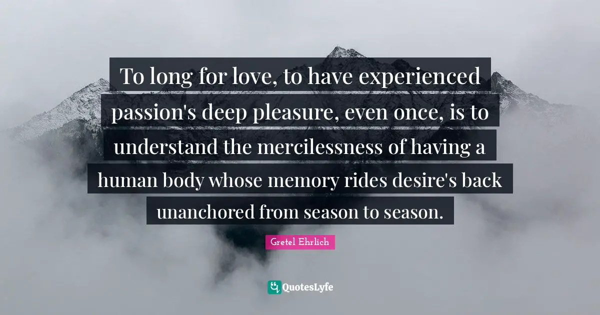 Gretel Ehrlich Quotes: "To long for love, to have experienced passion's deep pleasure, even once, is to understand the mercilessness of having a human body whose memory rides desire's back unanchored from season to season."