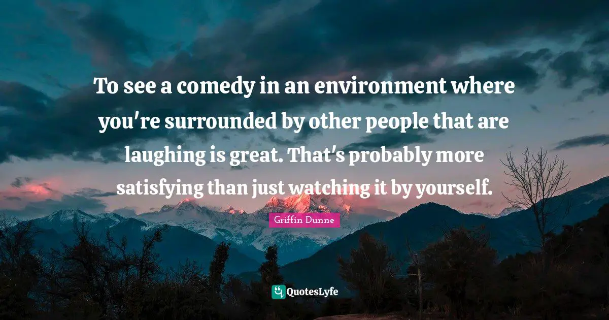 To see a comedy in an environment where you're surrounded by other people that are laughing is great. That's probably more satisfying than just watching it by yourself.