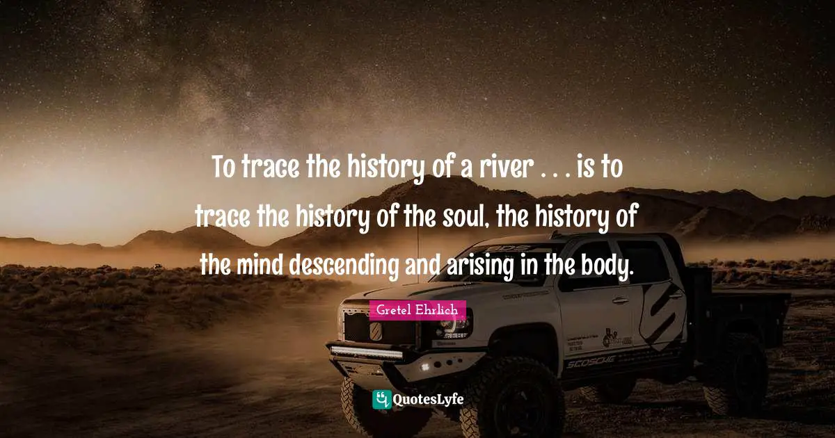 Gretel Ehrlich Quotes: "To trace the history of a river . . . is to trace the history of the soul, the history of the mind descending and arising in the body."