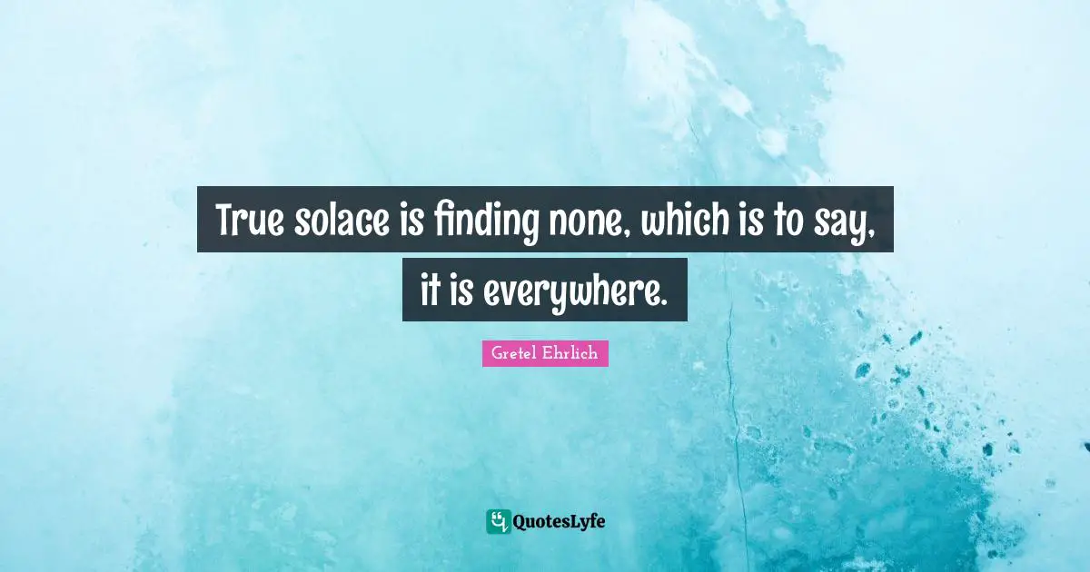 Gretel Ehrlich Quotes: "True solace is finding none, which is to say, it is everywhere."