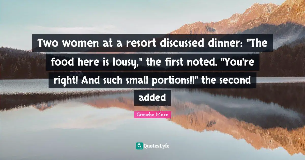 Two women at a resort discussed dinner: "The food here is lousy," the first noted. "You're right! And such small portions!!" the second added