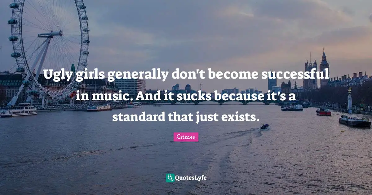 Ugly girls generally don't become successful in music. And it sucks because it's a standard that just exists.