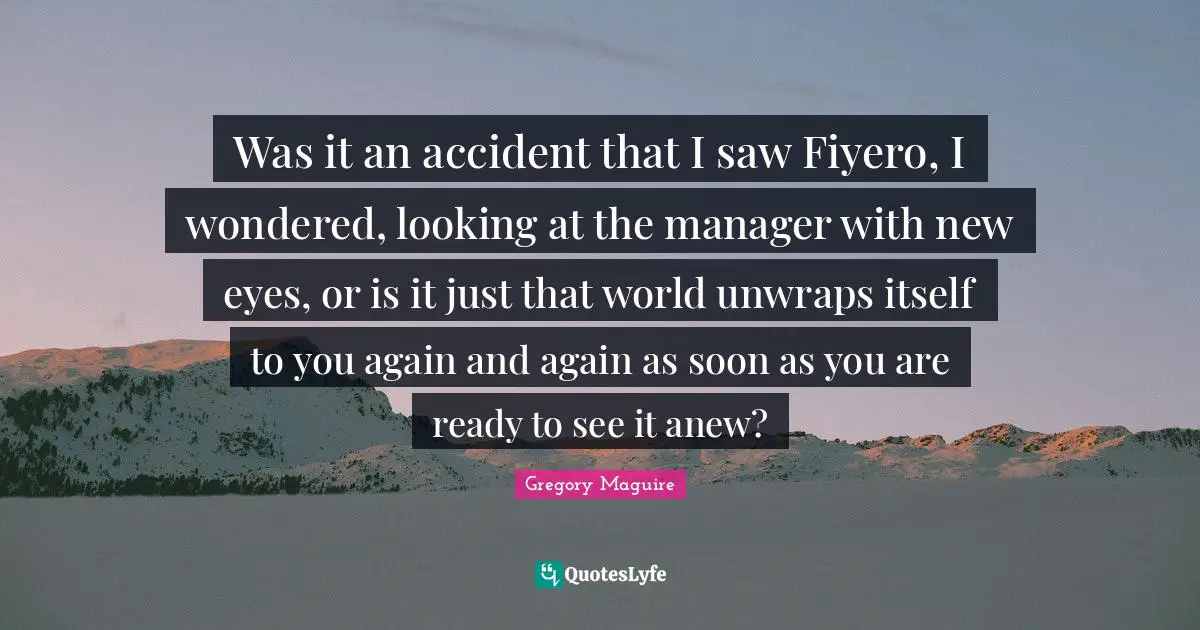 Was it an accident that I saw Fiyero, I wondered, looking at the manager with new eyes, or is it just that world unwraps itself to you again and again as soon as you are ready to see it anew?