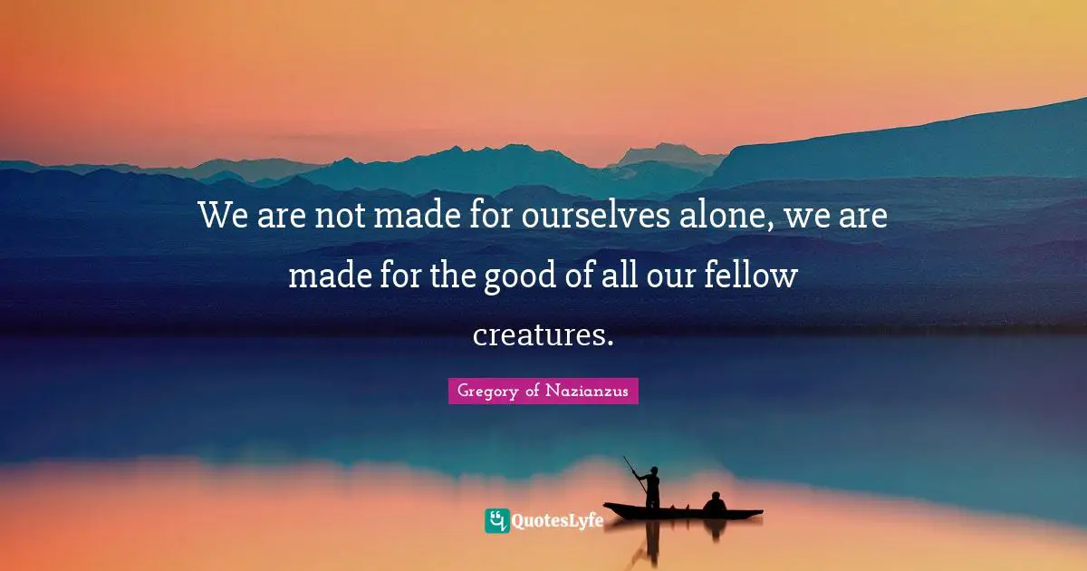 We are not made for ourselves alone, we are made for the good of all our fellow creatures.