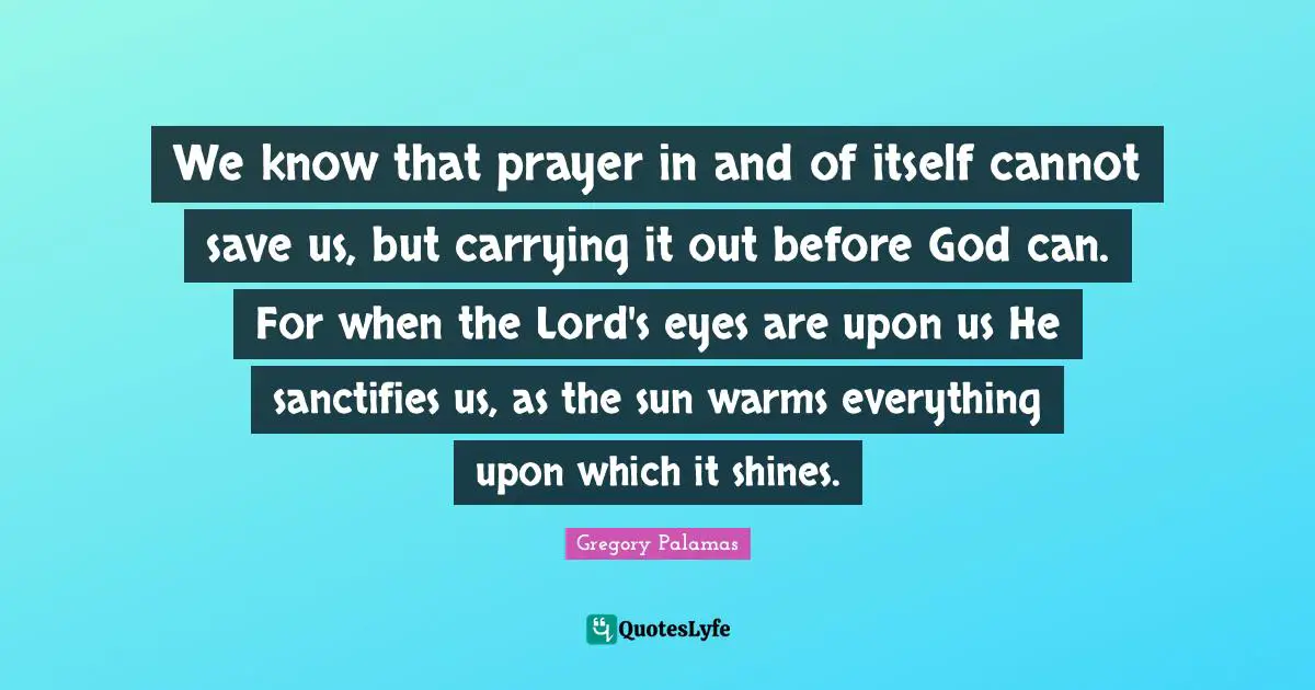 We know that prayer in and of itself cannot save us, but carrying it out before God can. For when the Lord's eyes are upon us He sanctifies us, as the sun warms everything upon which it shines.