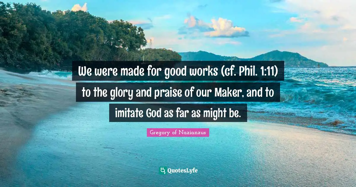 We were made for good works (cf. Phil. 1:11) to the glory and praise of our Maker, and to imitate God as far as might be.