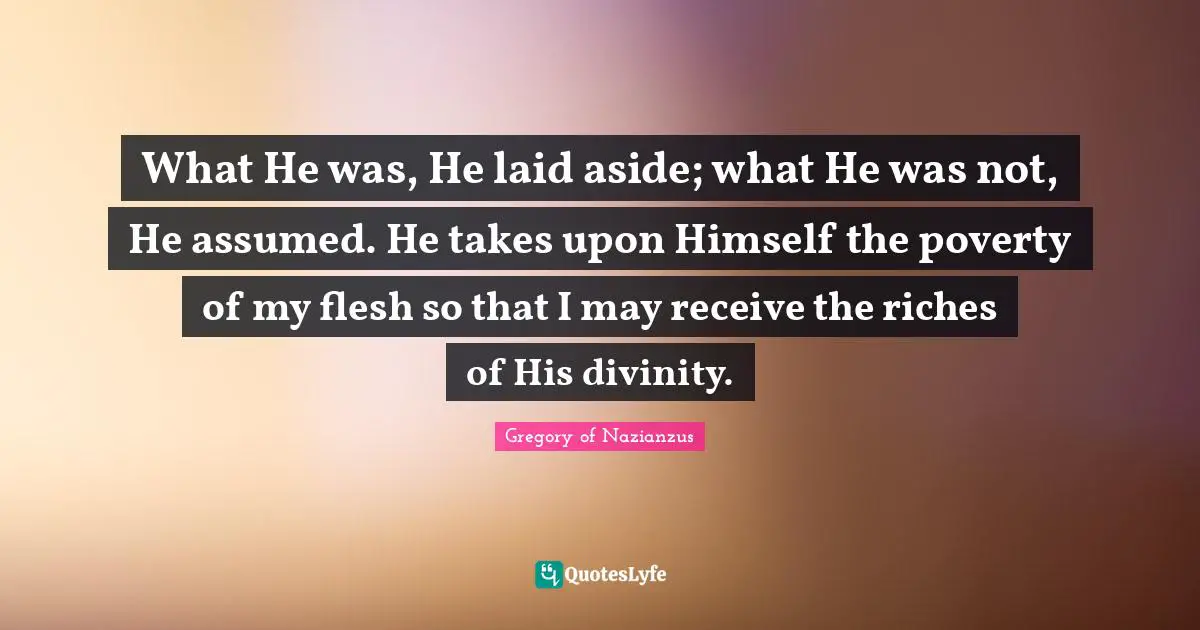 What He was, He laid aside; what He was not, He assumed. He takes upon Himself the poverty of my flesh so that I may receive the riches of His divinity.