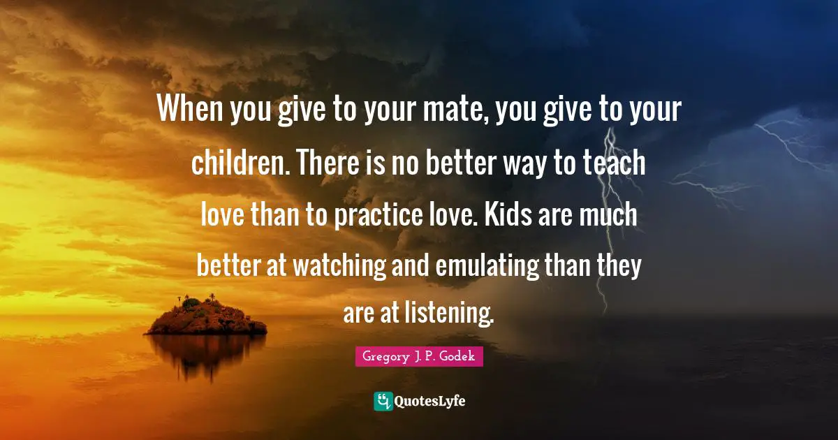 When you give to your mate, you give to your children. There is no better way to teach love than to practice love. Kids are much better at watching and emulating than they are at listening.