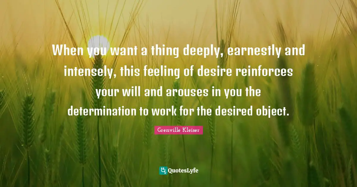 Grenville Kleiser Quotes: "When you want a thing deeply, earnestly and intensely, this feeling of desire reinforces your will and arouses in you the determination to work for the desired object."
