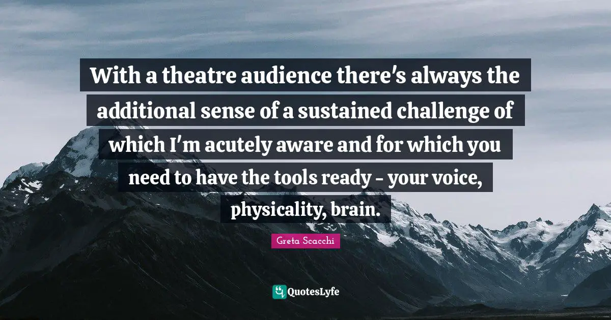 With a theatre audience there's always the additional sense of a sustained challenge of which I'm acutely aware and for which you need to have the tools ready - your voice, physicality, brain.