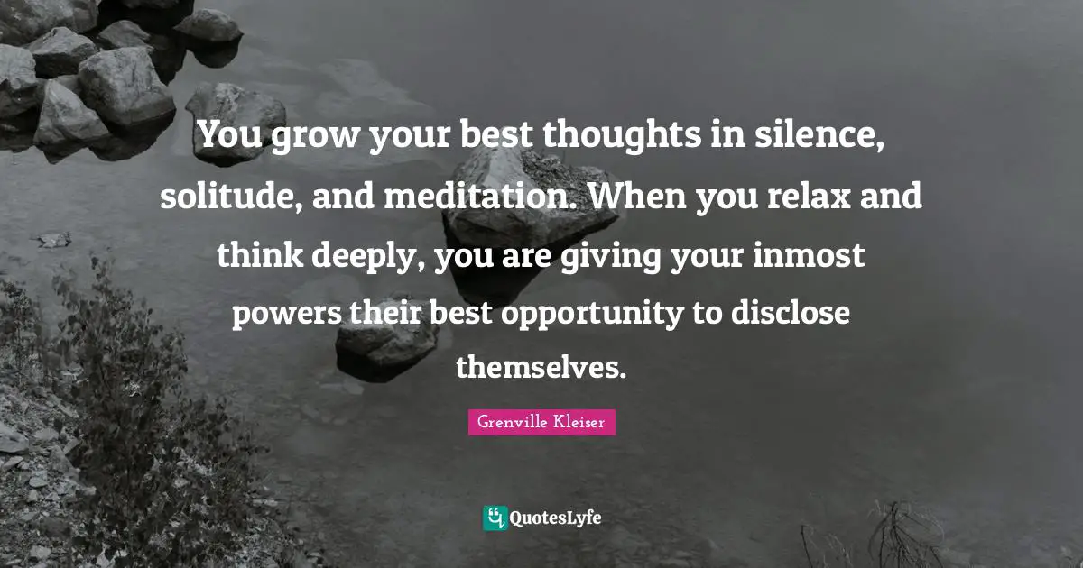 Grenville Kleiser Quotes: "You grow your best thoughts in silence, solitude, and meditation. When you relax and think deeply, you are giving your inmost powers their best opportunity to disclose themselves."