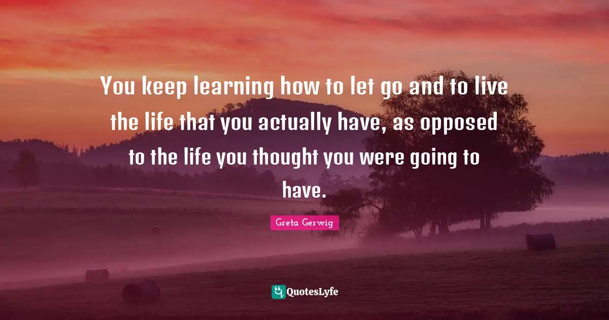 Greta Gerwig Quotes: "You keep learning how to let go and to live the life that you actually have, as opposed to the life you thought you were going to have."