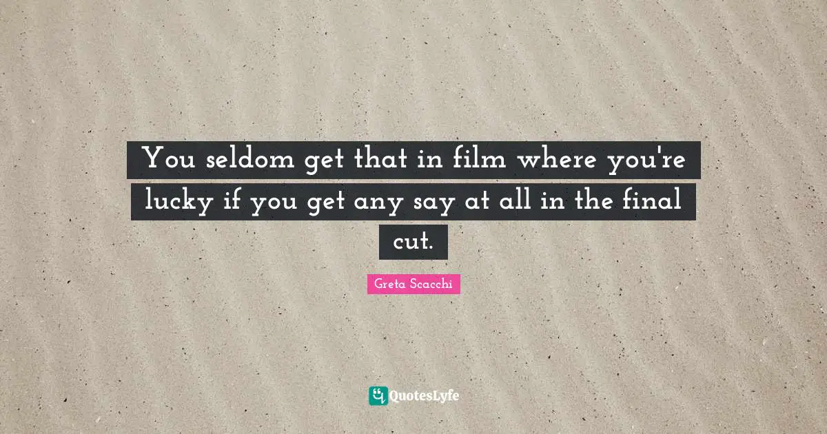 You seldom get that in film where you're lucky if you get any say at all in the final cut.