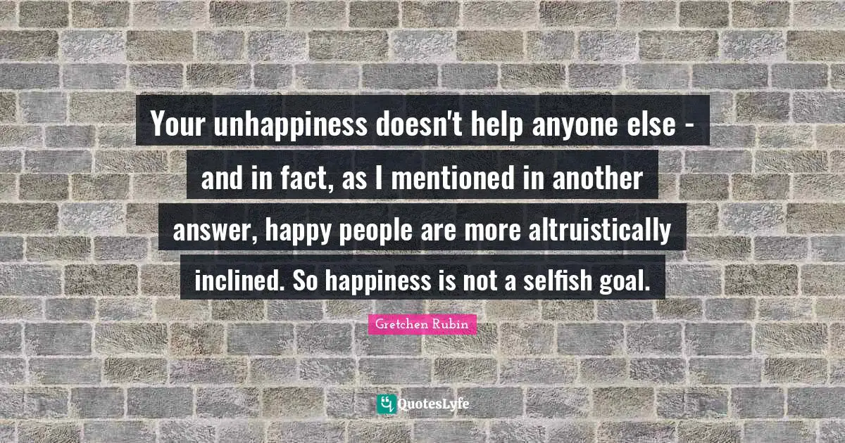 Your unhappiness doesn't help anyone else - and in fact, as I mentioned in another answer, happy people are more altruistically inclined. So happiness is not a selfish goal.