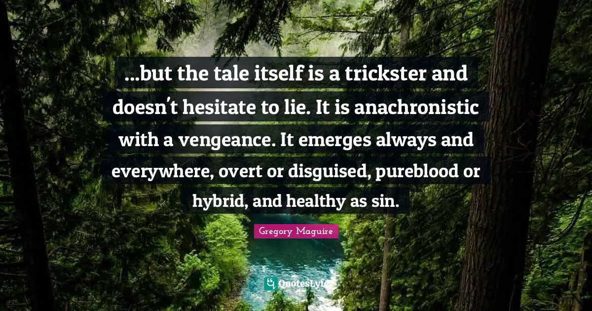 ...but the tale itself is a trickster and doesn't hesitate to lie. It is anachronistic with a vengeance. It emerges always and everywhere, overt or disguised, pureblood or hybrid, and healthy as sin.
