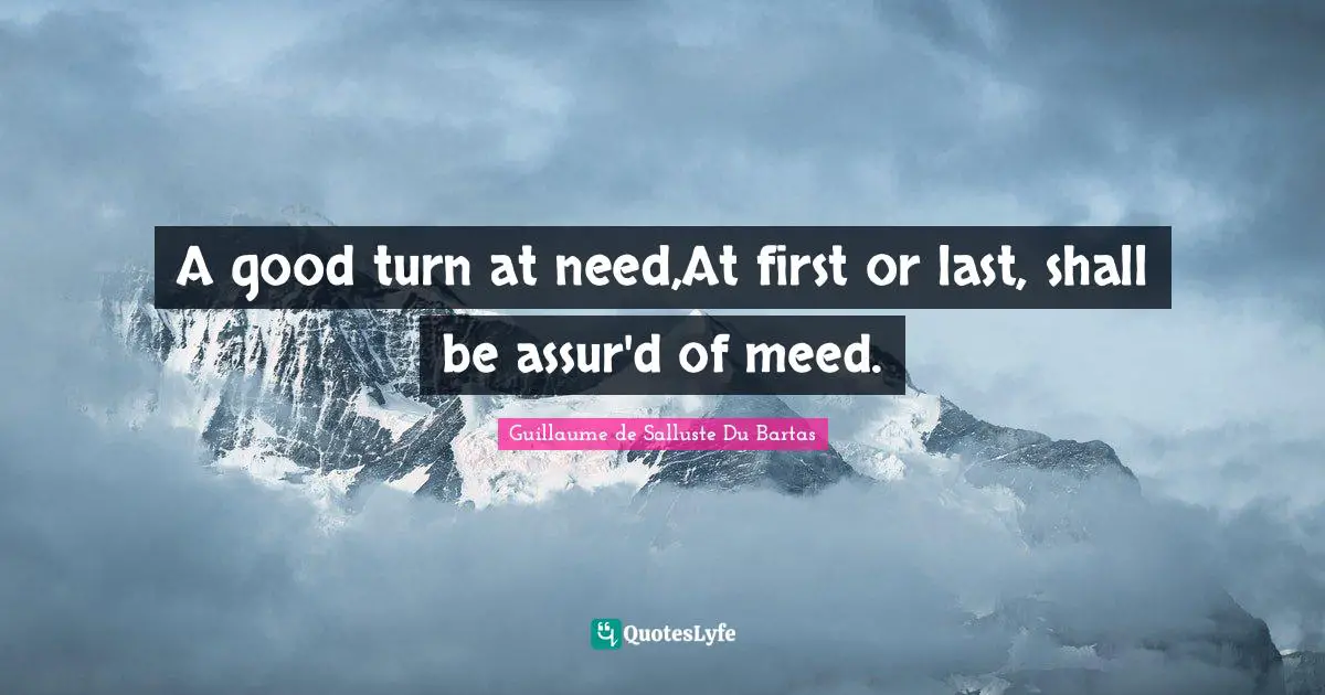 A good turn at need,At first or last, shall be assur'd of meed.